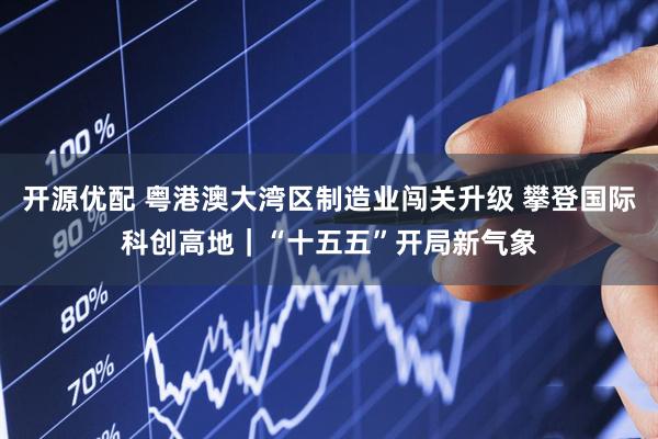 开源优配 粤港澳大湾区制造业闯关升级 攀登国际科创高地｜“十五五”开局新气象