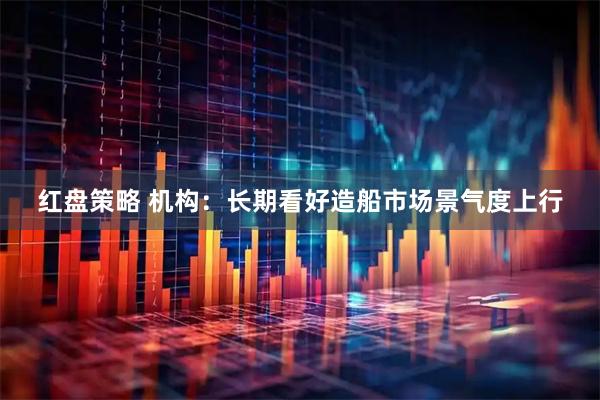 红盘策略 机构：长期看好造船市场景气度上行