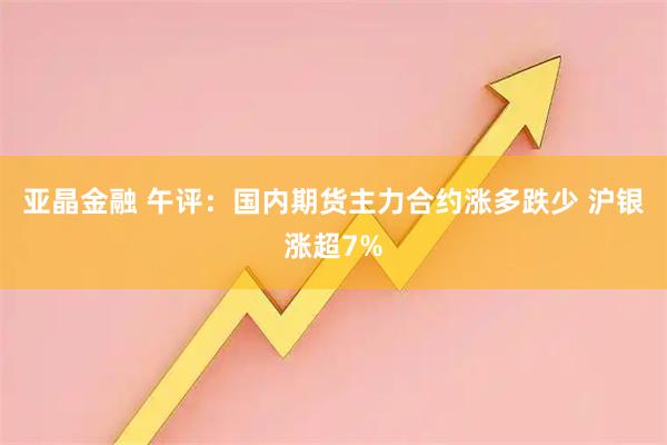 亚晶金融 午评：国内期货主力合约涨多跌少 沪银涨超7%