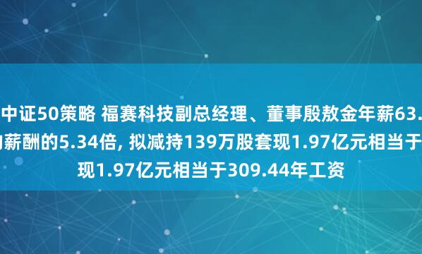 中证50策略 福赛科技副总经理、董事殷敖金年薪63.8万是公司人均薪酬的5.34倍, 拟减持139万股套现1.97亿元相当于309.44年工资