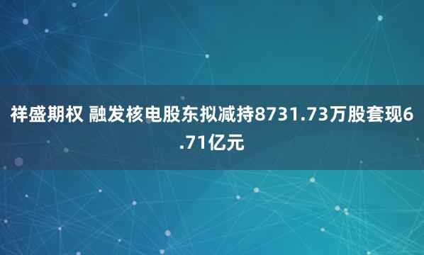 祥盛期权 融发核电股东拟减持8731.73万股套现6.71亿元