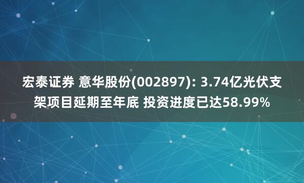 宏泰证券 意华股份(002897): 3.74亿光伏支架项目延期至年底 投资进度已达58.99%