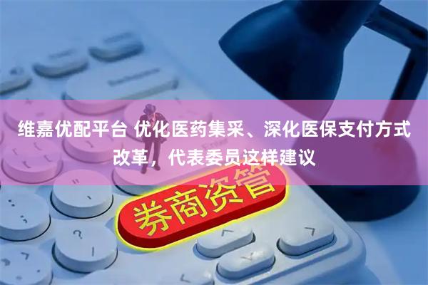 维嘉优配平台 优化医药集采、深化医保支付方式改革，代表委员这样建议