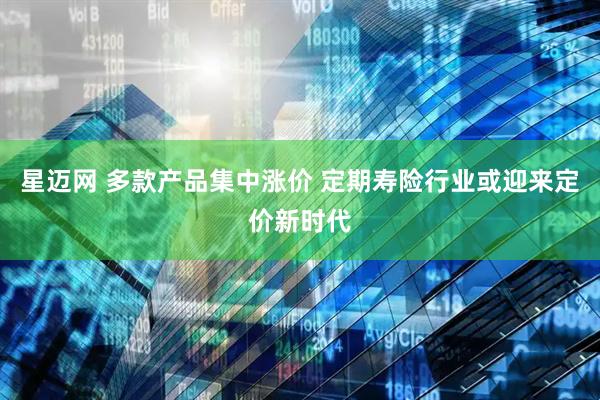 星迈网 多款产品集中涨价 定期寿险行业或迎来定价新时代