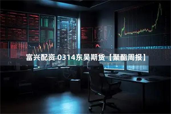富兴配资 0314东吴期货【聚酯周报】