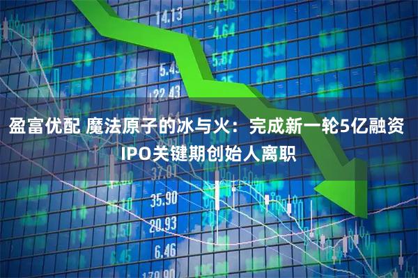 盈富优配 魔法原子的冰与火：完成新一轮5亿融资 IPO关键期创始人离职