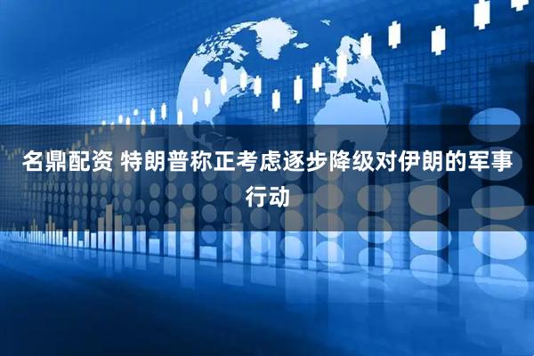 名鼎配资 特朗普称正考虑逐步降级对伊朗的军事行动