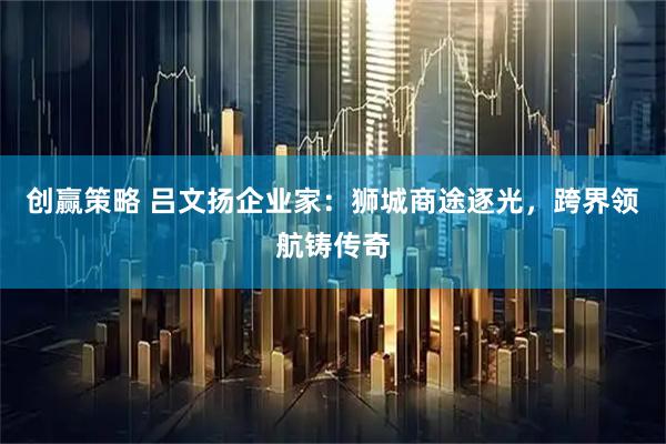 创赢策略 吕文扬企业家：狮城商途逐光，跨界领航铸传奇