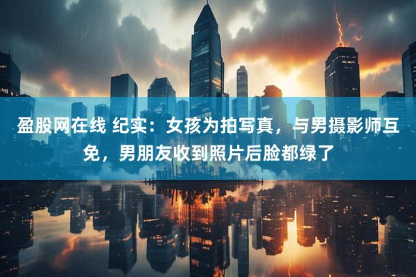 盈股网在线 纪实：女孩为拍写真，与男摄影师互免，男朋友收到照片后脸都绿了