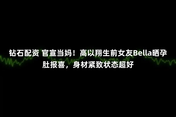 钻石配资 官宣当妈！高以翔生前女友Bella晒孕肚报喜，身材紧致状态超好