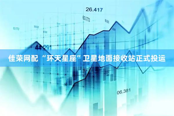 佳荣网配 “环天星座”卫星地面接收站正式投运