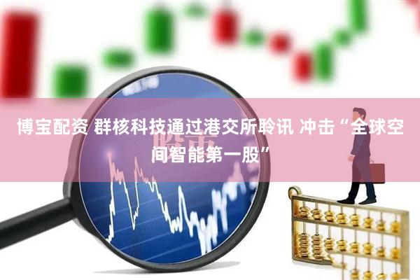 博宝配资 群核科技通过港交所聆讯 冲击“全球空间智能第一股”
