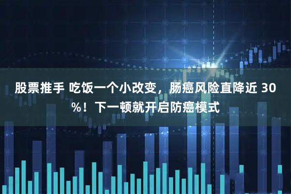 股票推手 吃饭一个小改变，肠癌风险直降近 30%！下一顿就开启防癌模式