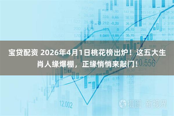 宝贷配资 2026年4月1日桃花榜出炉！这五大生肖人缘爆棚，正缘悄悄来敲门！