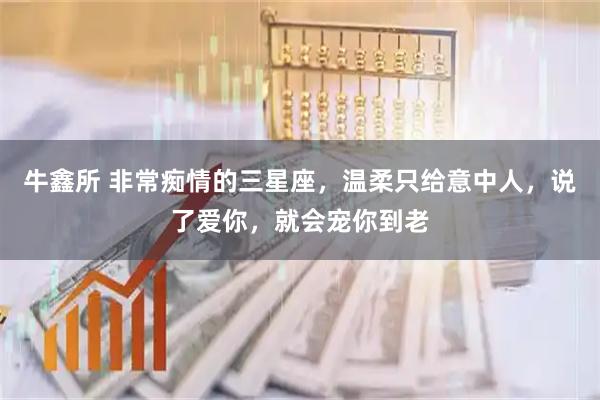 牛鑫所 非常痴情的三星座，温柔只给意中人，说了爱你，就会宠你到老