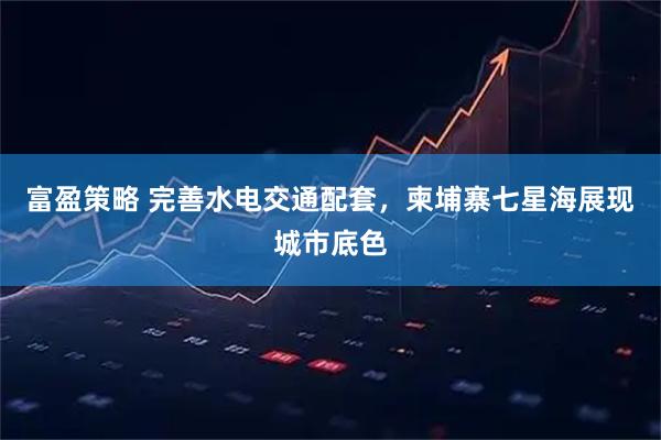 富盈策略 完善水电交通配套，柬埔寨七星海展现城市底色