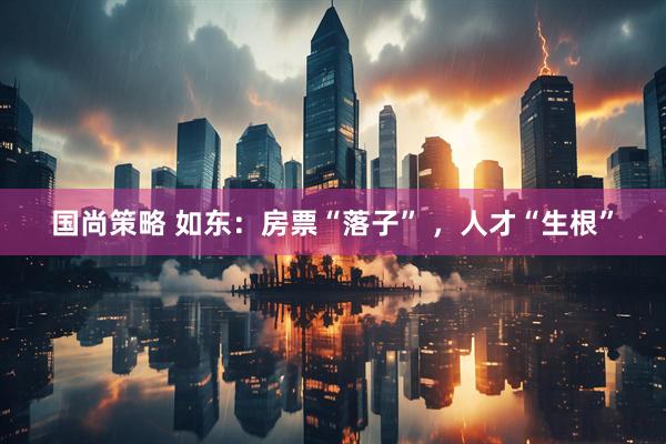 国尚策略 如东：房票“落子” ，人才“生根”
