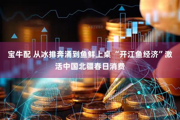 宝牛配 从冰排奔涌到鱼鲜上桌 “开江鱼经济”激活中国北疆春日消费