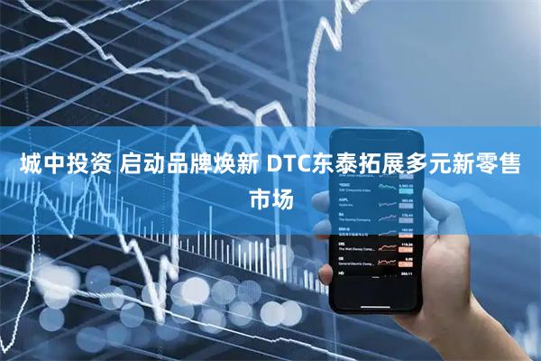 城中投资 启动品牌焕新 DTC东泰拓展多元新零售市场