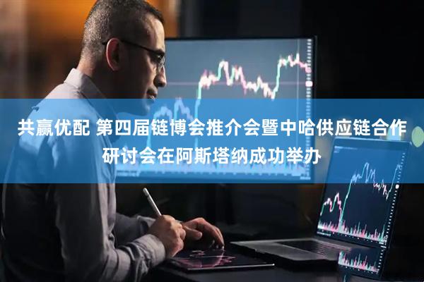 共赢优配 第四届链博会推介会暨中哈供应链合作研讨会在阿斯塔纳成功举办