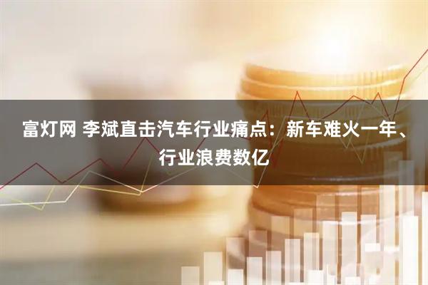 富灯网 李斌直击汽车行业痛点：新车难火一年、行业浪费数亿
