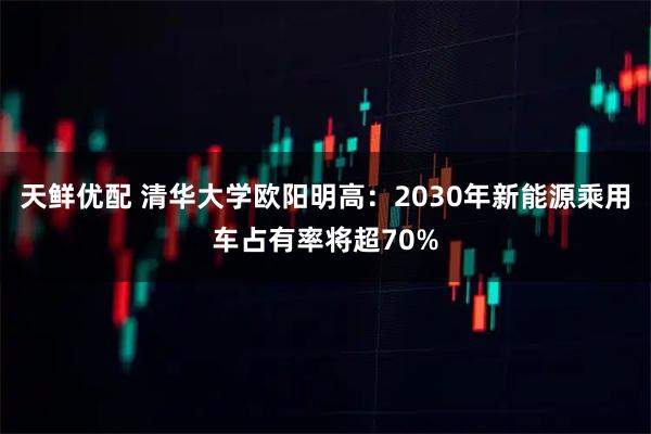 天鲜优配 清华大学欧阳明高：2030年新能源乘用车占有率将超70%
