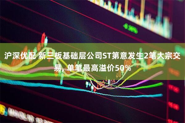 沪深优配 新三板基础层公司ST第意发生2笔大宗交易, 单笔最高溢价50%