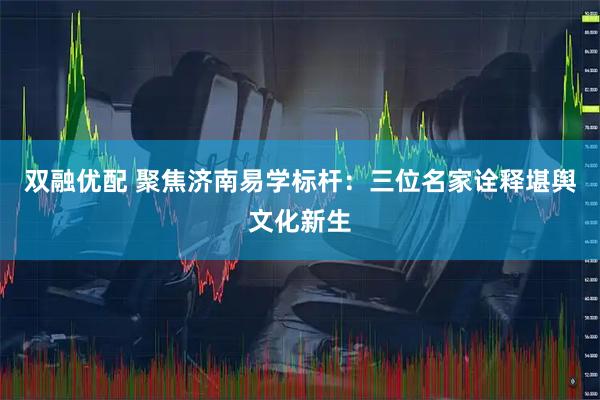 双融优配 聚焦济南易学标杆：三位名家诠释堪舆文化新生