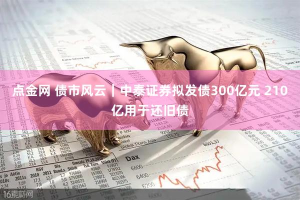 点金网 债市风云｜中泰证券拟发债300亿元 210亿用于还旧债