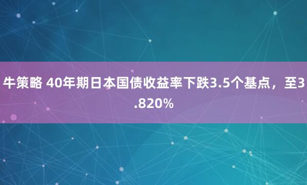 牛策略 40年期日本国债收益率下跌3.5个基点，至3.820%