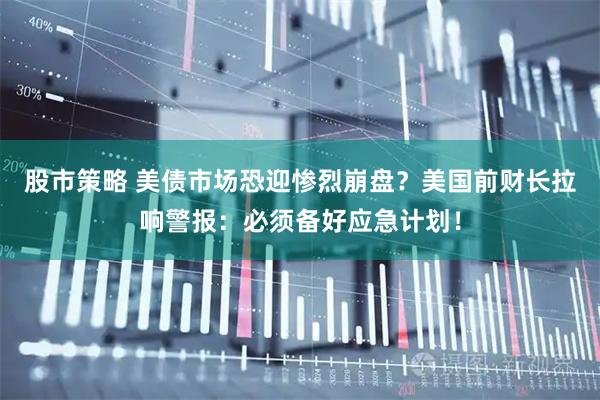 股市策略 美债市场恐迎惨烈崩盘？美国前财长拉响警报：必须备好应急计划！
