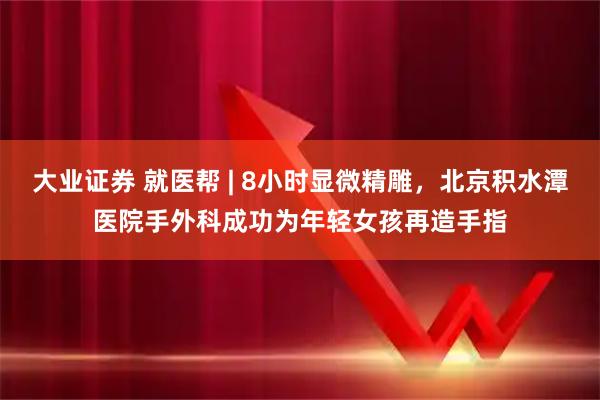 大业证券 就医帮 | 8小时显微精雕，北京积水潭医院手外科成功为年轻女孩再造手指