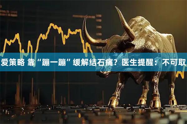爱策略 靠“蹦一蹦”缓解结石痛？医生提醒：不可取