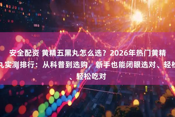 安全配资 黄精五黑丸怎么选？2026年热门黄精五黑丸实测排行：从科普到选购，新手也能闭眼选对、轻松吃对