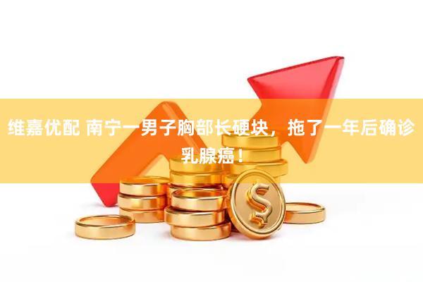 维嘉优配 南宁一男子胸部长硬块，拖了一年后确诊乳腺癌！