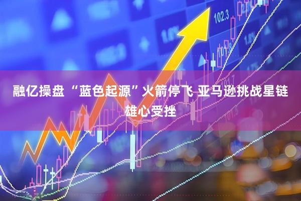 融亿操盘 “蓝色起源”火箭停飞 亚马逊挑战星链雄心受挫