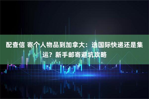 配查信 寄个人物品到加拿大：选国际快递还是集运？新手邮寄避坑攻略