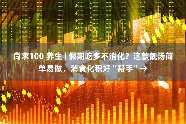 尚求100 养生 | 假期吃多不消化？这款靓汤简单易做，消食化积好“帮手”→