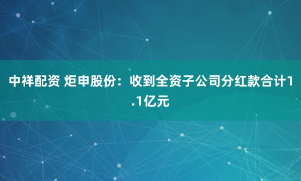 中祥配资 炬申股份：收到全资子公司分红款合计1.1亿元