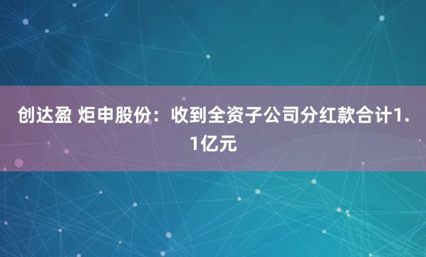 创达盈 炬申股份:收到全资子公司分红款合计1.1亿元