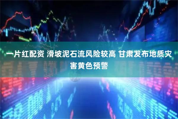 一片红配资 滑坡泥石流风险较高 甘肃发布地质灾害黄色预警