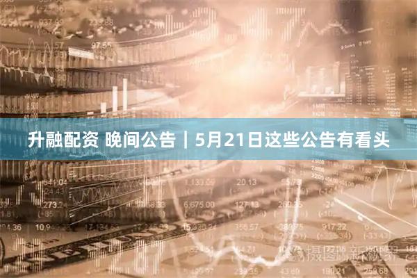 升融配资 晚间公告｜5月21日这些公告有看头