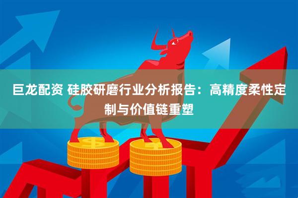 巨龙配资 硅胶研磨行业分析报告：高精度柔性定制与价值链重塑
