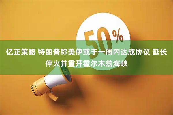亿正策略 特朗普称美伊或于一周内达成协议 延长停火并重开霍尔木兹海峡