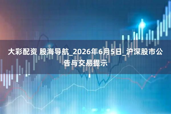 大彩配资 股海导航_2026年6月5日_沪深股市公告与交易提示