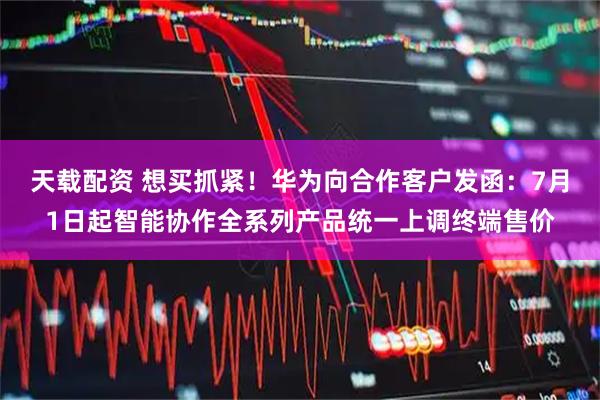 天载配资 想买抓紧！华为向合作客户发函：7月1日起智能协作全系列产品统一上调终端售价