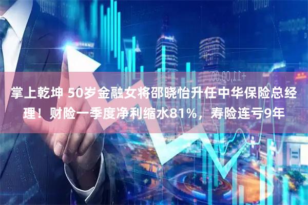 掌上乾坤 50岁金融女将邵晓怡升任中华保险总经理！财险一季度净利缩水81%，寿险连亏9年