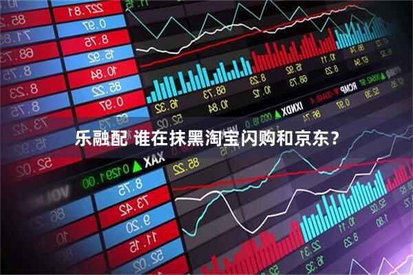 乐融配 谁在抹黑淘宝闪购和京东？
