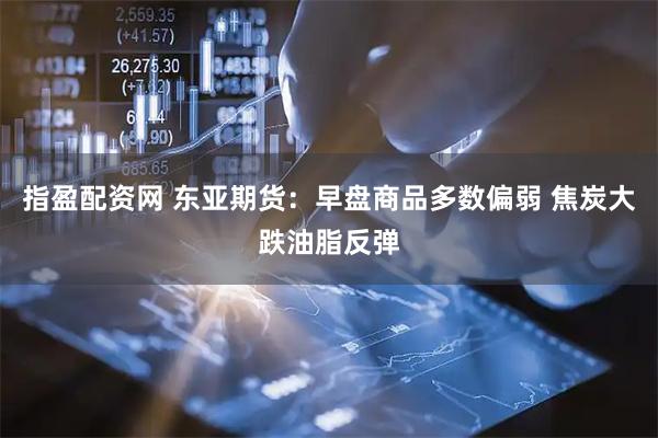 指盈配资网 东亚期货:早盘商品多数偏弱 焦炭大跌油脂反弹