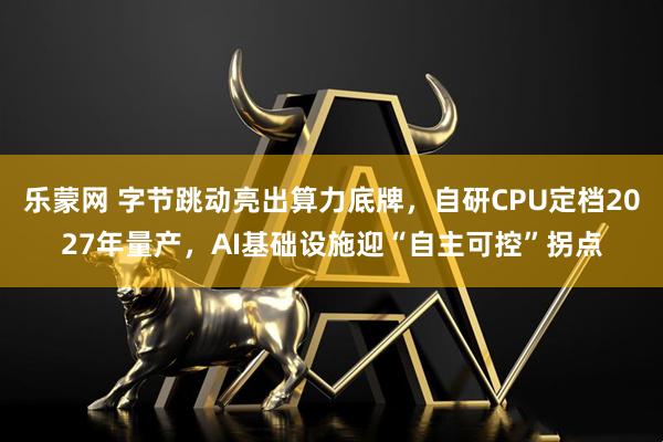 乐蒙网 字节跳动亮出算力底牌，自研CPU定档2027年量产，AI基础设施迎“自主可控”拐点
